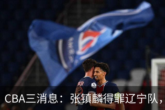 CBA三消息：张镇麟得罪辽宁队，CBA做重要决定，广东队两个好消息